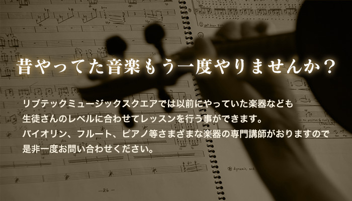 昔やってた音楽もう一度やりませんか？リブテックミュージックスクエアでは以前にやっていた楽器なども生徒さんのレベルに合わせてレッスンを行う事ができます。バイオリン、フルート、ピアノ等さまざまな楽器の専門講師がおりますので是非一度お問い合わせくださいませ。