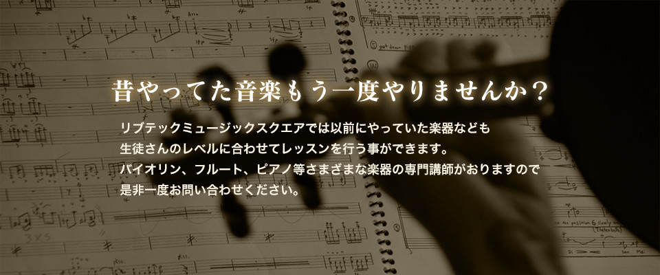 昔やってた音楽もう一度やりませんか？リブテックミュージックスクエアでは以前にやっていた楽器なども生徒さんのレベルに合わせてレッスンを行う事ができます。バイオリン、フルート、ピアノ等さまざまな楽器の専門講師がおりますので是非一度お問い合わせくださいませ。